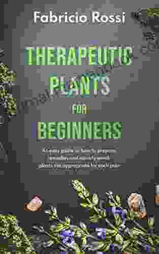 Therapeutic Plants For Beginners: An Easy Guide On How To Prepare Remedies And Identify Which Plants Are Appropriate For Each Pain